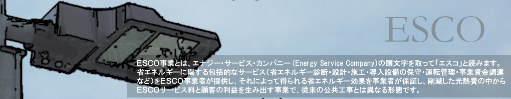 ＥＳＣＯ事業とは、エナジー・サービス・カンパニー(Energy Service Company)の頭文字を取って「エスコ」と読みます。省エネルギーに関する包括的なサービス（省エネルギー診断・設計・施工・導入設備の保守・運転管理・事業資金調達など）をＥＳＣＯ事業者が提供し、それによって得られる省エネルギー効果を事業者が保証し、削減した光熱費の中からＥＳＣＯサービス料と顧客の利益を生み出す事業で、従来の公共工事とは異なる形態です。